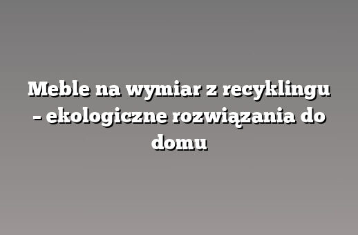 Meble na wymiar z recyklingu – ekologiczne rozwiązania do domu