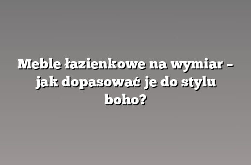 Meble łazienkowe na wymiar – jak dopasować je do stylu boho?