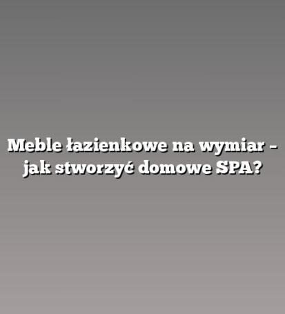 Meble łazienkowe na wymiar – jak stworzyć domowe SPA?