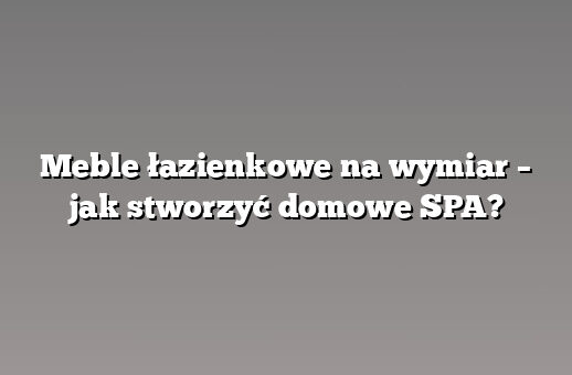 Meble łazienkowe na wymiar – jak stworzyć domowe SPA?