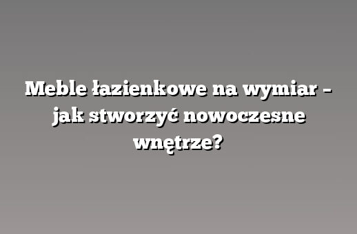 Meble łazienkowe na wymiar – jak stworzyć nowoczesne wnętrze?