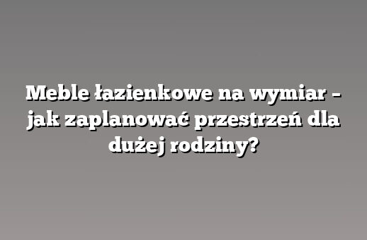 Meble łazienkowe na wymiar – jak zaplanować przestrzeń dla dużej rodziny?