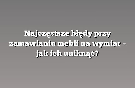 Najczęstsze błędy przy zamawianiu mebli na wymiar – jak ich uniknąć?