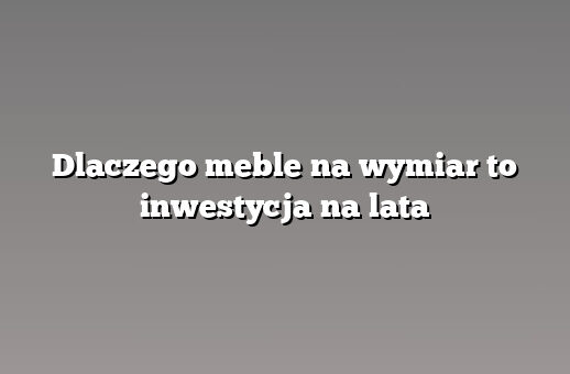 Dlaczego meble na wymiar to inwestycja na lata