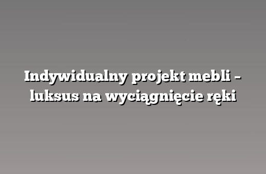 Indywidualny projekt mebli – luksus na wyciągnięcie ręki