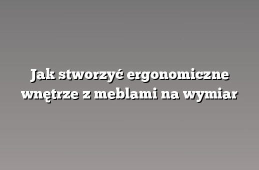 Jak stworzyć ergonomiczne wnętrze z meblami na wymiar