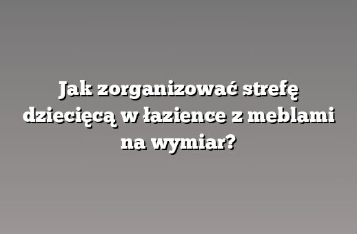 Jak zorganizować strefę dziecięcą w łazience z meblami na wymiar?