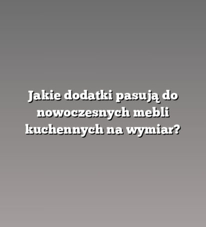 Jakie dodatki pasują do nowoczesnych mebli kuchennych na wymiar?