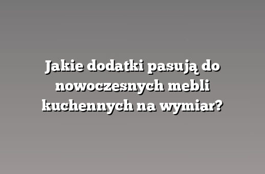 Jakie dodatki pasują do nowoczesnych mebli kuchennych na wymiar?