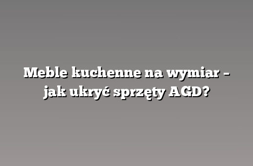 Meble kuchenne na wymiar – jak ukryć sprzęty AGD?