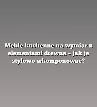 Meble kuchenne na wymiar z elementami drewna – jak je stylowo wkomponować?