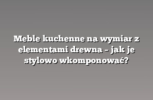 Meble kuchenne na wymiar z elementami drewna – jak je stylowo wkomponować?