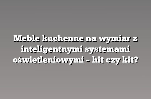 Meble kuchenne na wymiar z inteligentnymi systemami oświetleniowymi – hit czy kit?