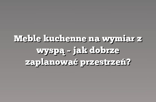 Meble kuchenne na wymiar z wyspą – jak dobrze zaplanować przestrzeń?