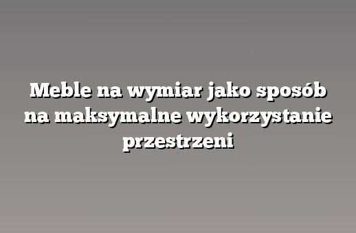 Meble na wymiar jako sposób na maksymalne wykorzystanie przestrzeni