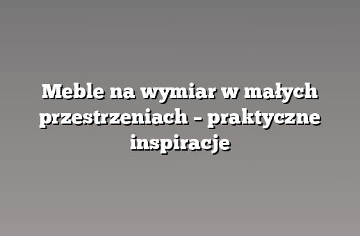 Meble na wymiar w małych przestrzeniach – praktyczne inspiracje