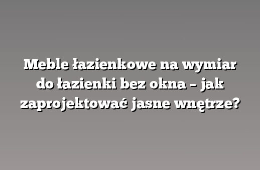 Meble łazienkowe na wymiar do łazienki bez okna – jak zaprojektować jasne wnętrze?