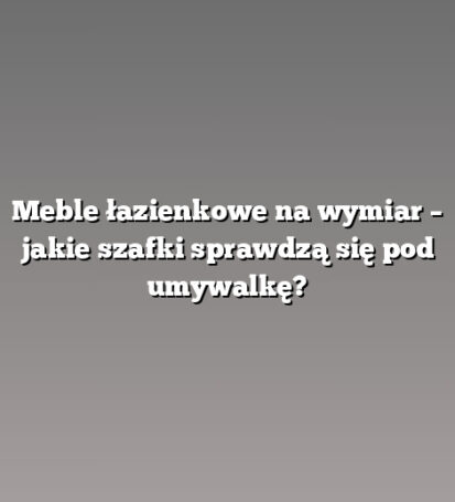 Meble łazienkowe na wymiar – jakie szafki sprawdzą się pod umywalkę?