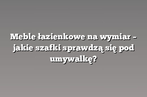 Meble łazienkowe na wymiar – jakie szafki sprawdzą się pod umywalkę?