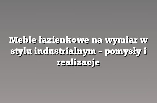 Meble łazienkowe na wymiar w stylu industrialnym – pomysły i realizacje