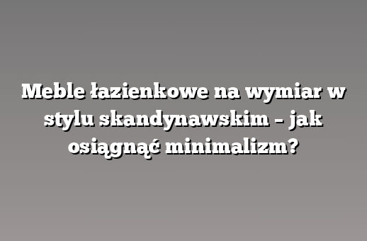 Meble łazienkowe na wymiar w stylu skandynawskim – jak osiągnąć minimalizm?