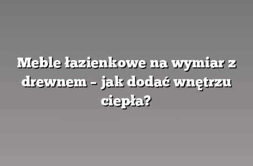 Meble łazienkowe na wymiar z drewnem – jak dodać wnętrzu ciepła?