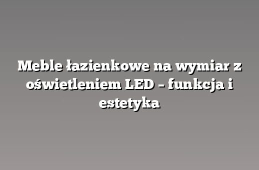 Meble łazienkowe na wymiar z oświetleniem LED – funkcja i estetyka