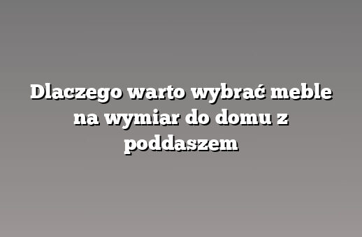 Dlaczego warto wybrać meble na wymiar do domu z poddaszem