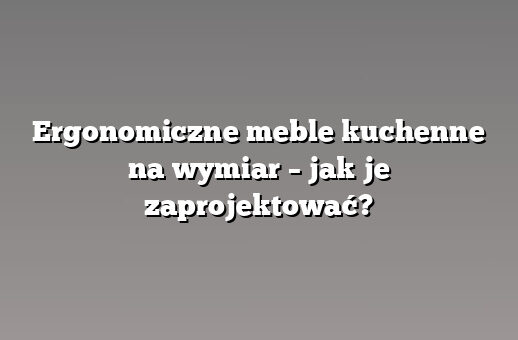 Ergonomiczne meble kuchenne na wymiar – jak je zaprojektować?
