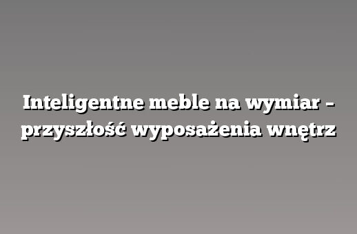 Inteligentne meble na wymiar – przyszłość wyposażenia wnętrz