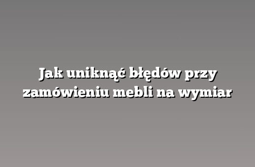 Jak uniknąć błędów przy zamówieniu mebli na wymiar