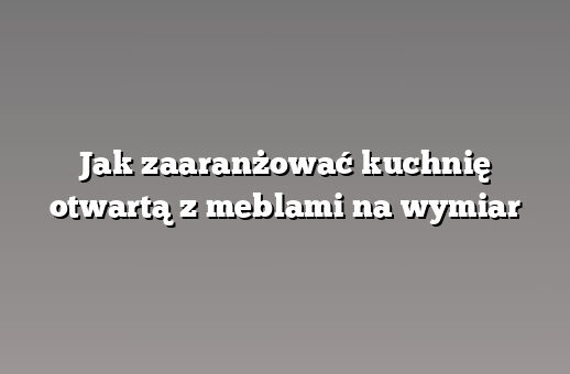 Jak zaaranżować kuchnię otwartą z meblami na wymiar
