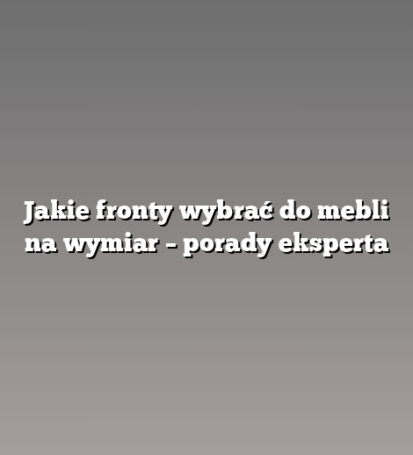 Jakie fronty wybrać do mebli na wymiar – porady eksperta