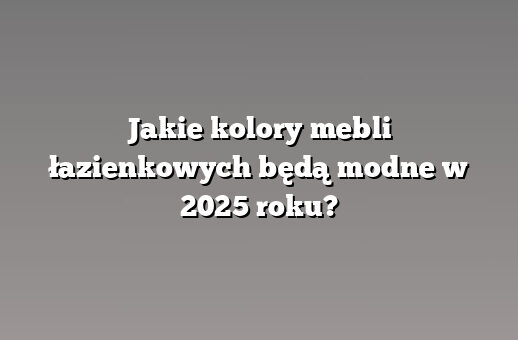 Jakie kolory mebli łazienkowych będą modne w 2025 roku?