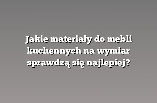 Jakie materiały do mebli kuchennych na wymiar sprawdzą się najlepiej?