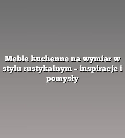 Meble kuchenne na wymiar w stylu rustykalnym – inspiracje i pomysły