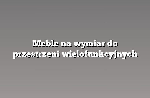 Meble na wymiar do przestrzeni wielofunkcyjnych