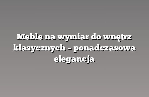 Meble na wymiar do wnętrz klasycznych – ponadczasowa elegancja