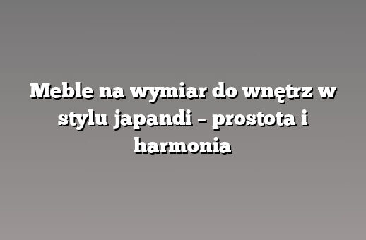 Meble na wymiar do wnętrz w stylu japandi – prostota i harmonia