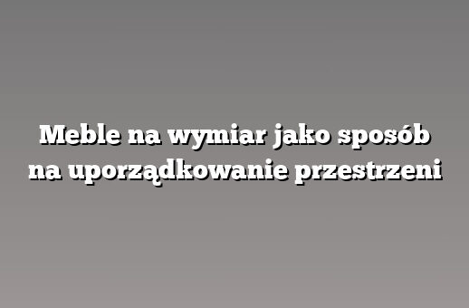 Meble na wymiar jako sposób na uporządkowanie przestrzeni