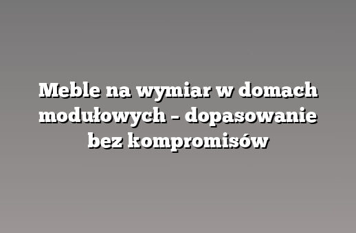 Meble na wymiar w domach modułowych – dopasowanie bez kompromisów