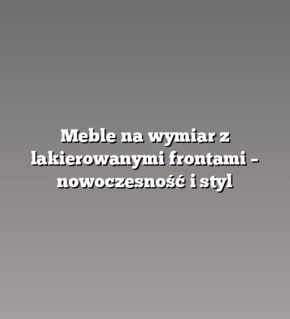 Meble na wymiar z lakierowanymi frontami – nowoczesność i styl