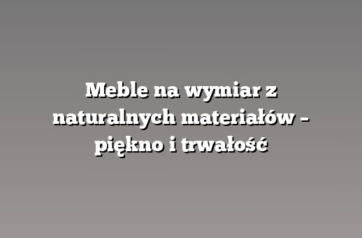 Meble na wymiar z naturalnych materiałów – piękno i trwałość
