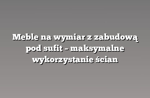 Meble na wymiar z zabudową pod sufit – maksymalne wykorzystanie ścian