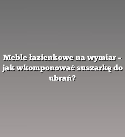 Meble łazienkowe na wymiar – jak wkomponować suszarkę do ubrań?