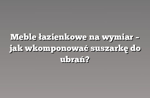 Meble łazienkowe na wymiar – jak wkomponować suszarkę do ubrań?