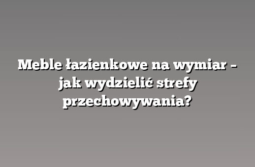 Meble łazienkowe na wymiar – jak wydzielić strefy przechowywania?