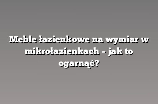Meble łazienkowe na wymiar w mikrołazienkach – jak to ogarnąć?