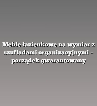Meble łazienkowe na wymiar z szufladami organizacyjnymi – porządek gwarantowany