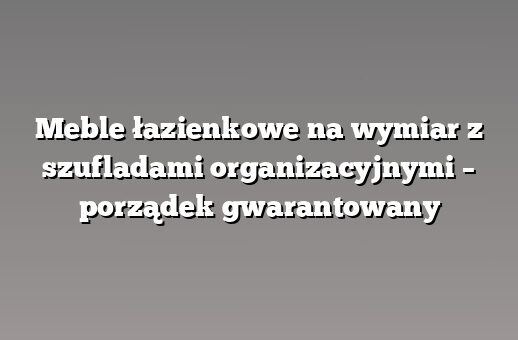 Meble łazienkowe na wymiar z szufladami organizacyjnymi – porządek gwarantowany